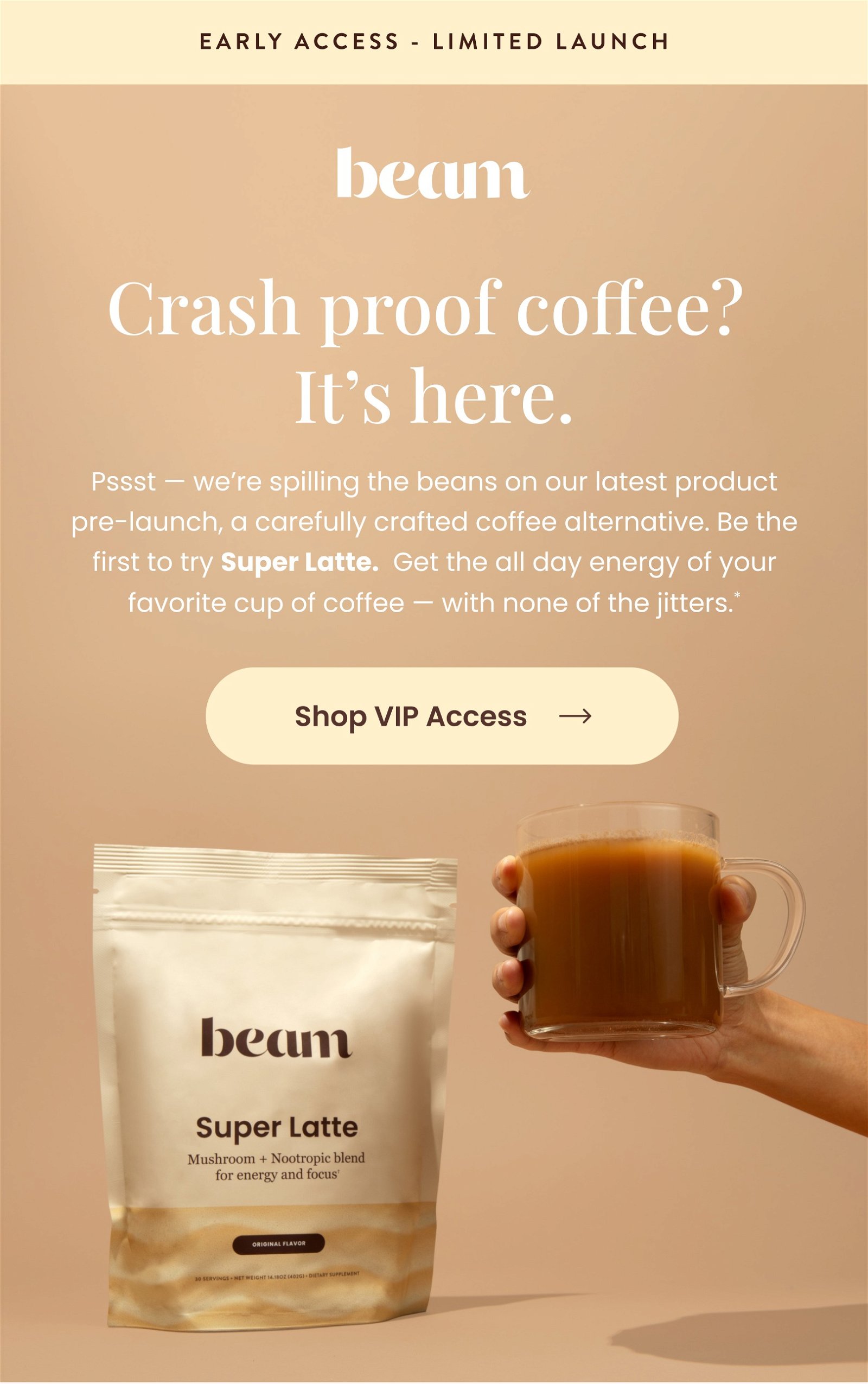 Pssst — we’re spilling the beans on our latest product pre-launch, a carefully crafted coffee alternative. Be the first to try Super Latte. Get the all day energy of your favorite cup of coffee — with none of the jitters.*