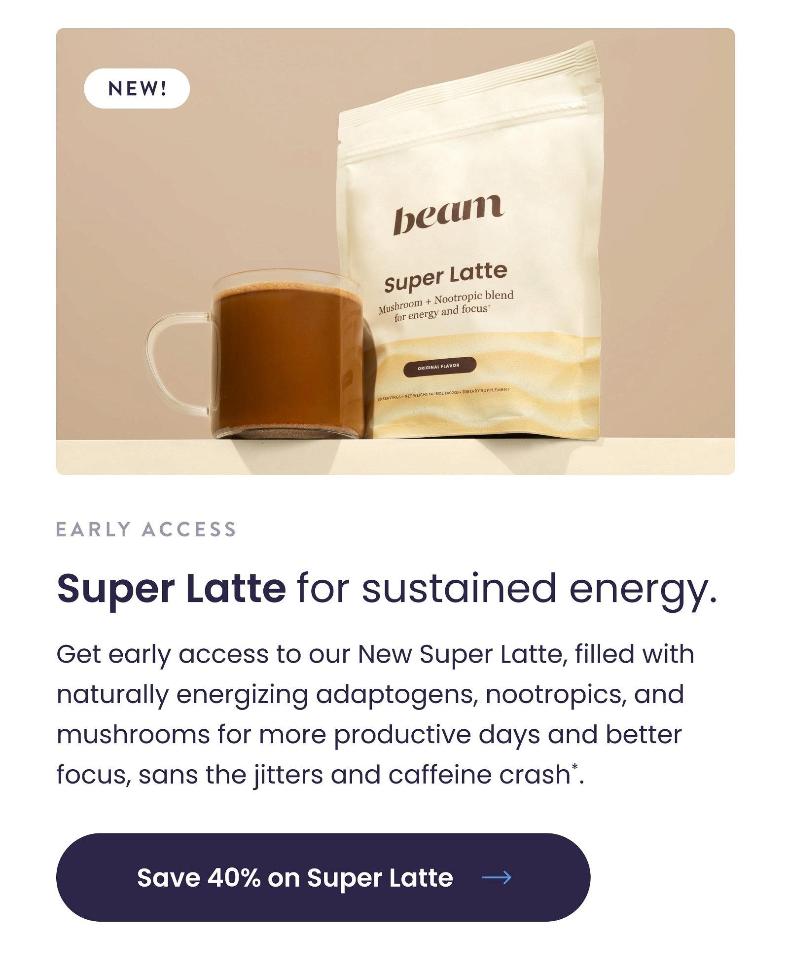 Get early access to our New Super Latte, filled with naturally energizing adaptogens, nootropics, and mushrooms for more productive days and better focus, sans the jitters and caffeine crash*.