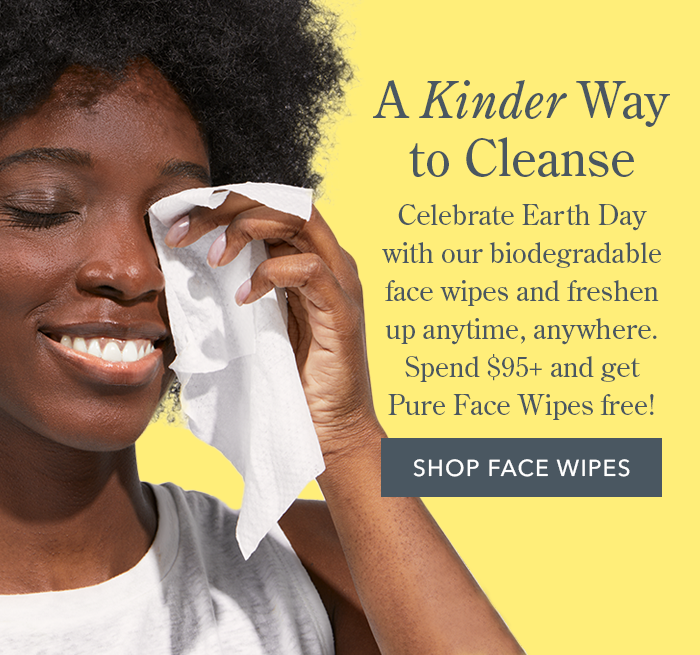 A Kinder Way to Cleanse | Celebrate Earth Day with our biodegradable face wipes and freshen up anytime, anywhere. Spend \\$95+ and get Pure Face Wipes free! SHOP FACE WIPES