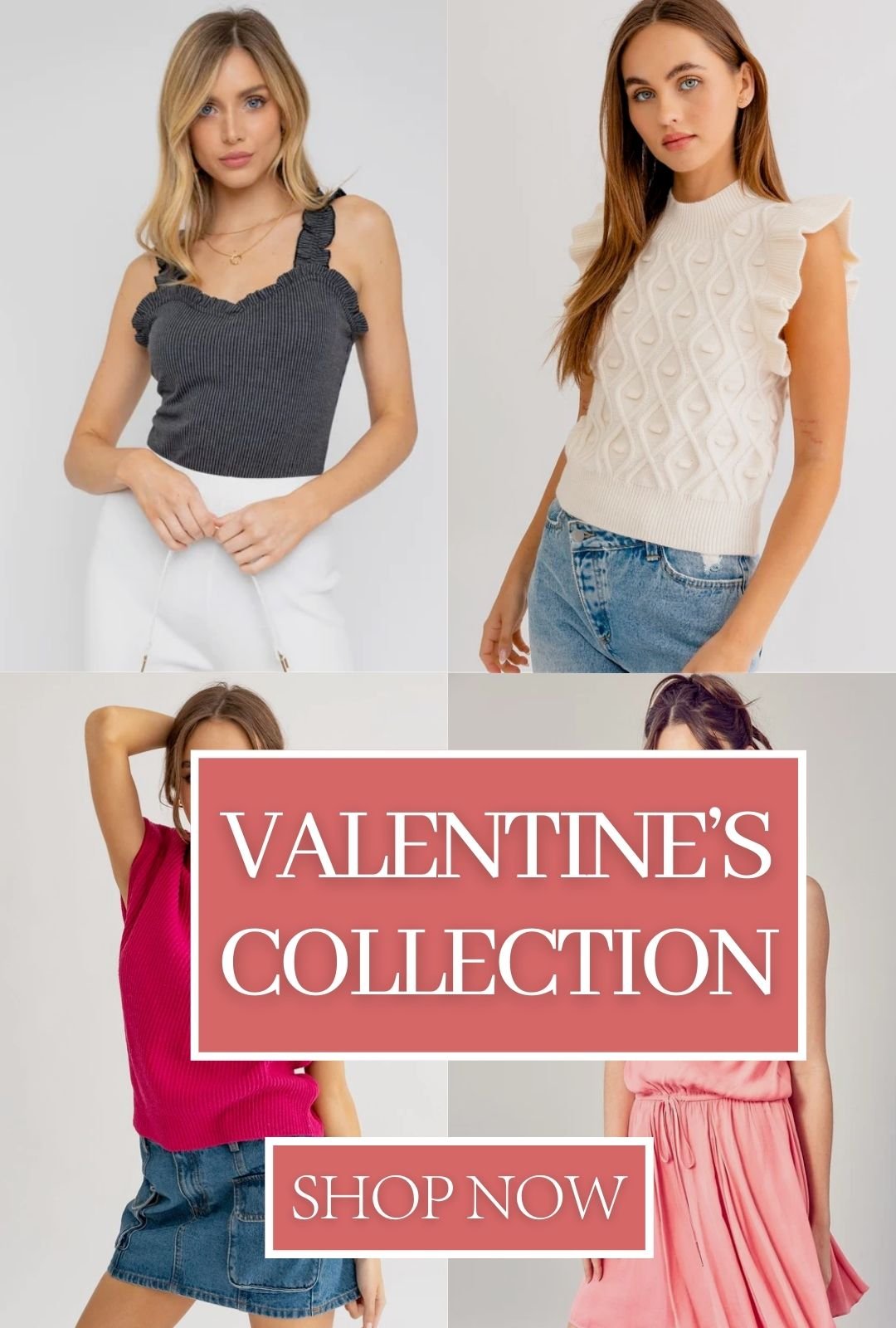 There are four pictures. The top left the woman is wearing a charcoal frilly top with white pants and the top right is wearing a white sweater with ruffle sleeves and blue jeans. The model on the bottom left is wearing a hot pink turtle neck sweater with short sleeves and a jean skirt, and the right image is of a woman in a light pink dress. There are two pink and white boxes and one says valentines collection and the other says shop now.