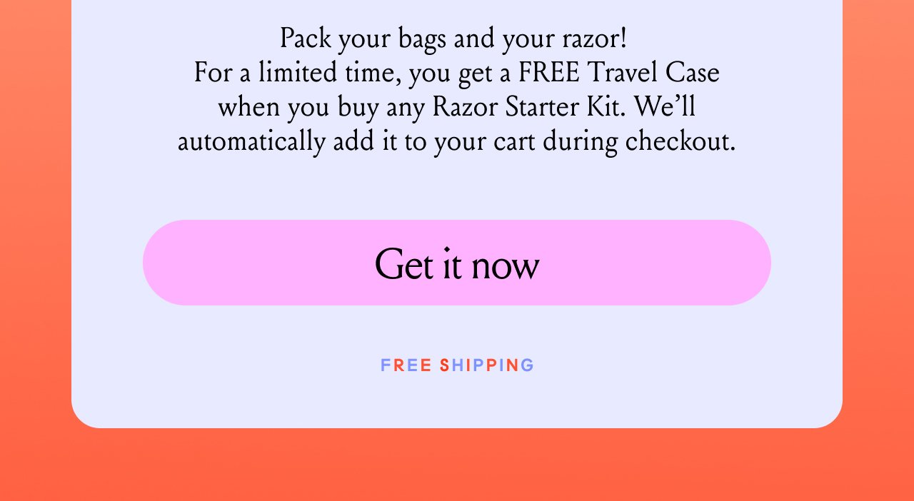 Pack your bags and your razor! For a limited time, you get a FREE Travel case when you buy any razor starter kit. We'll automatically add it to your cart during checkout. Get it Now. Free Shipping.