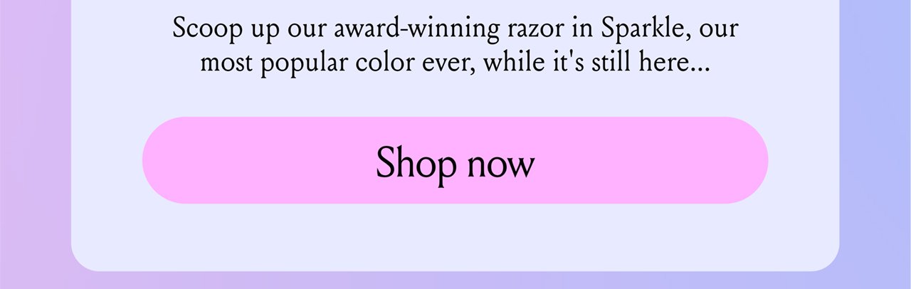 Scoop up our award winning razor in Sparkle, our most popular color ever, while it's still here...Shop now