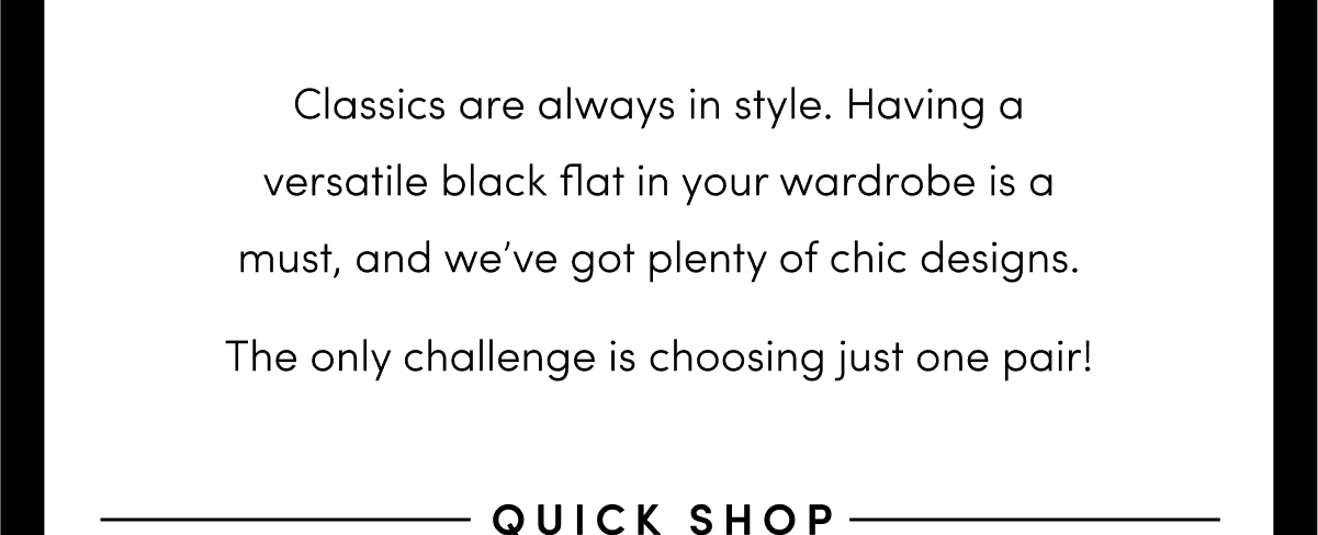 Classics are always in style. Having a versatile black flat in your wardrobe is a must, and we’ve got plenty of chic designs. The only challenge is choosing just one pair!