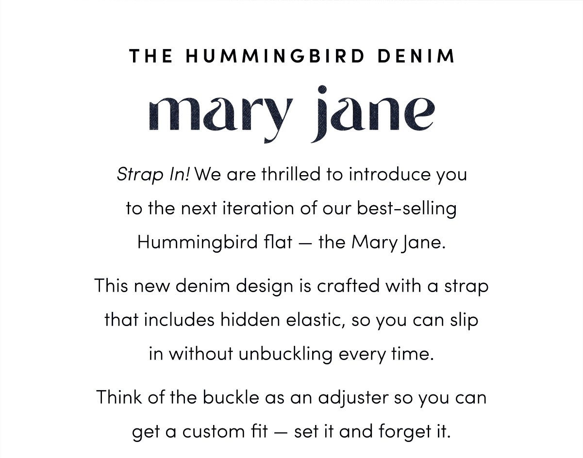 Strap In! We are thrilled to introduce you to our sister to the ballet flat — the Hummingbird Mary Jane. This new denim design is crafted with a strap that includes hidden elastic, so you can slip in without unbuckling every time. Think of the buckle as an adjuster so you can get a custom fit — set it and forget it.