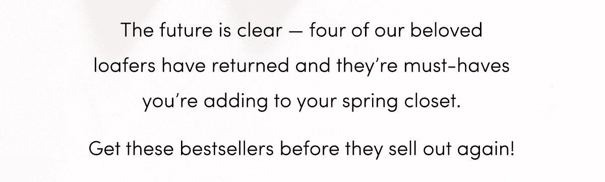 The future is clear — four of our beloved loafers have returned and they’re must-haves you’re adding to your spring closet. Get these bestsellers before they sell out again!