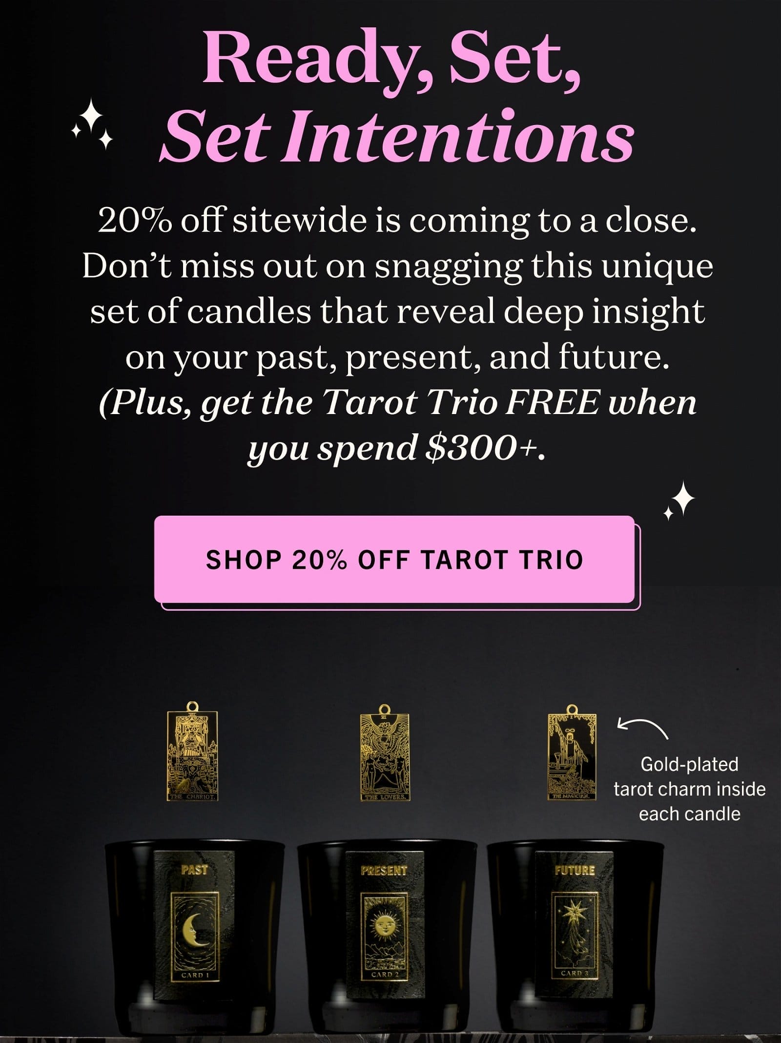 Ready, Set, Set Intentions 20% off sitewide is coming to a close. Don’t miss out on snagging this unique set of candles that reveal deep insight on your past, present, and future. (Plus, get the Tarot Trio FREE when you spend \\$300+. SHOP 20% OFF TAROT TRIO