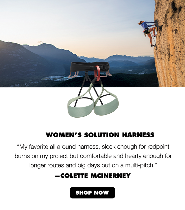Women’s Solution Harness “My favorite all around harness, sleek enough for redpoint burns on my project but comfortable and hearty enough for longer routes and big days out on a multi-pitch.” – Colette McInerney