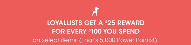 LOYALLISTS GET A \\$25 REWARD FOR EVERY \\$100 YOU SPEND