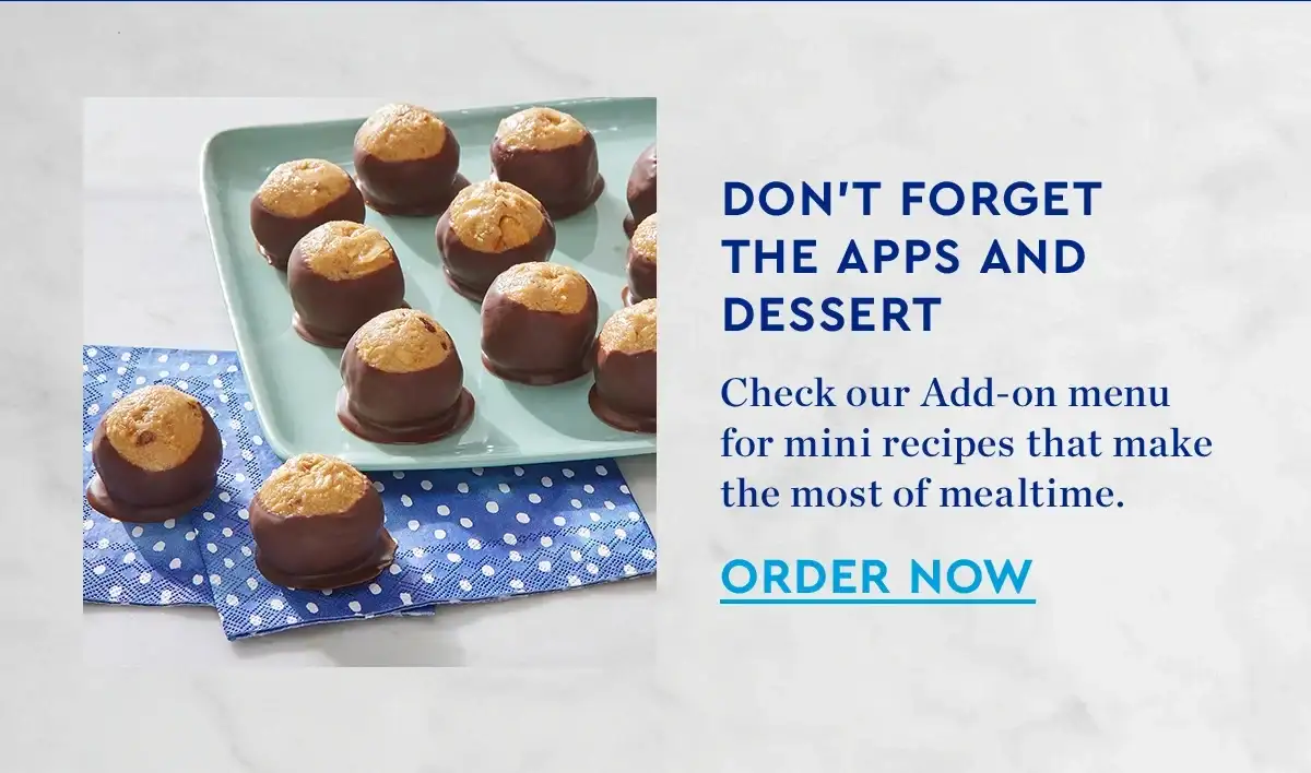 DONT FORGET THE APPS AND DESSERT | Check our Add-on menu for mini recipes that make the most of mealtime. | ORDER NOW