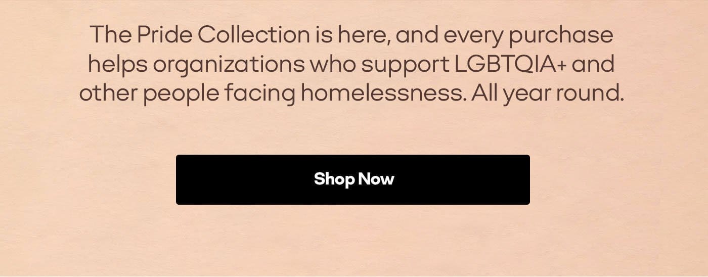The Pride Collection is here, and every purchase helps organizations who support LGBTQIA+ and other people facing homelessness. All year round. | Shop Now