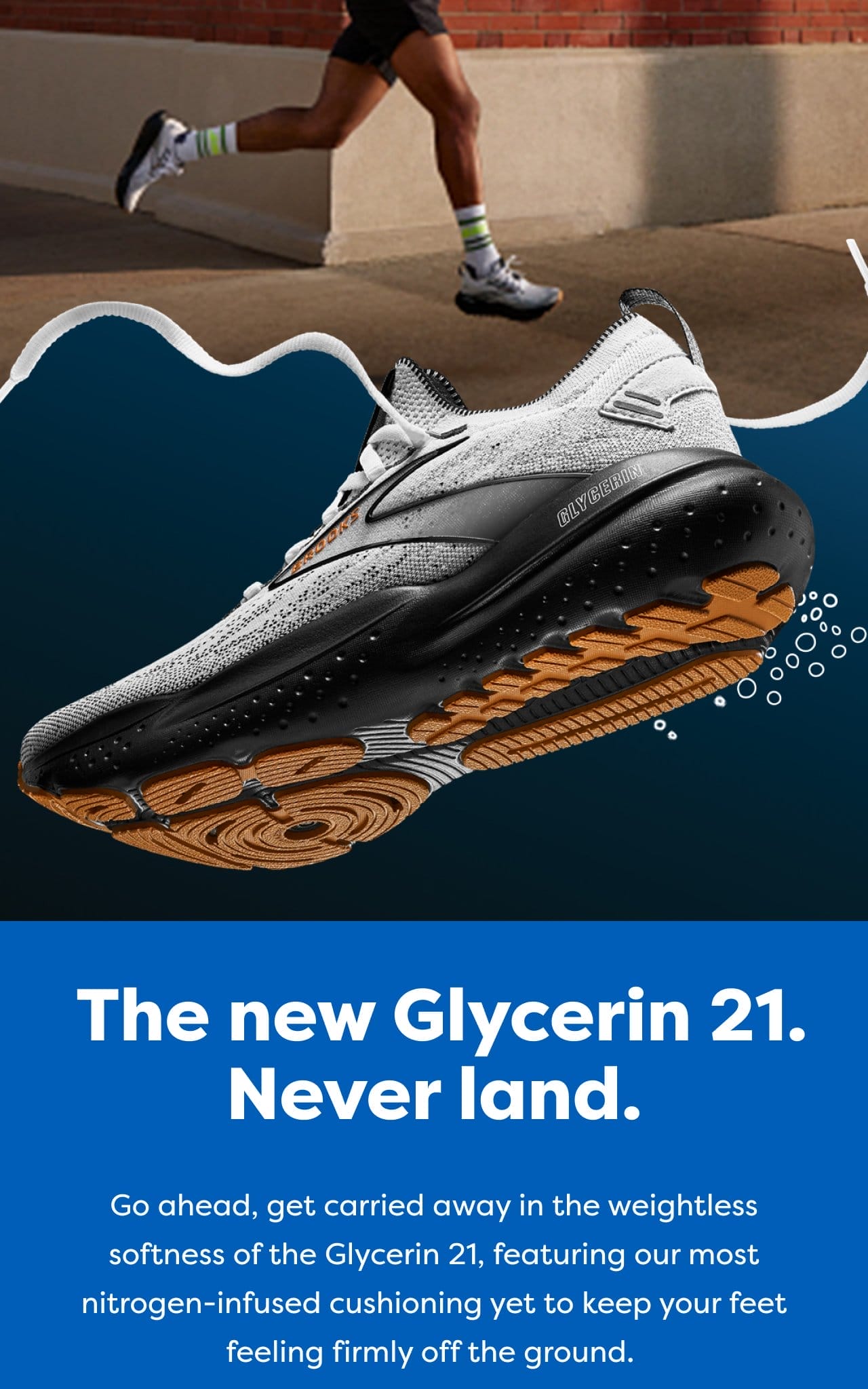 The new Glycerin 21. Never land. Go ahead, get carried away in the weightless softness of the Glycerin 21, featuring our most nitrogen-infused cushioning yet to keep your feet feeling firmly off the ground.