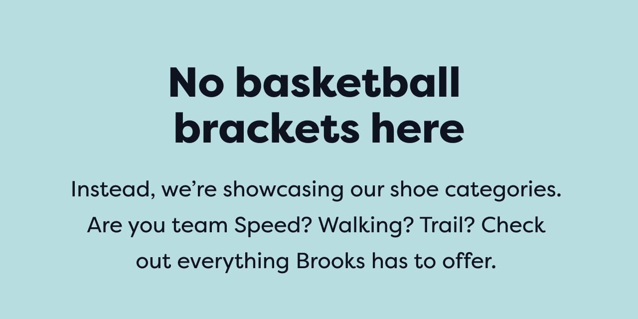 No basketball brackets here | Instead, we're showcasing our shoe categories. Are you team Speed? Walking? Trail? Check out everything Brooks has to offer.