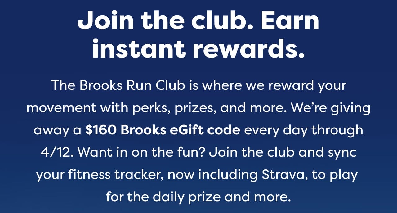 Join the club. Earn instant rewards. The Brooks Run Club is where we reward your movement with perks, prizes, and more. We're giving away a \\$160 Brooks eGift code every day through 4/12. Want in on the fun? Join the club and sync your fitness tracker, now including Strava, to play for the daily prize and more.