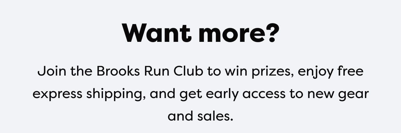 Want more? | Join the Brooks Run Club to win prizes, enjoy free express shipping, and get early access to new gear and sales.