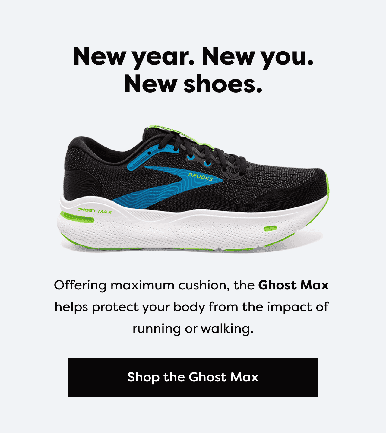 New year. New you. New shoes. Offering maximum cushion, the Ghost Max helps protect your body from the impact of running or walking. | Shop the Ghost Max