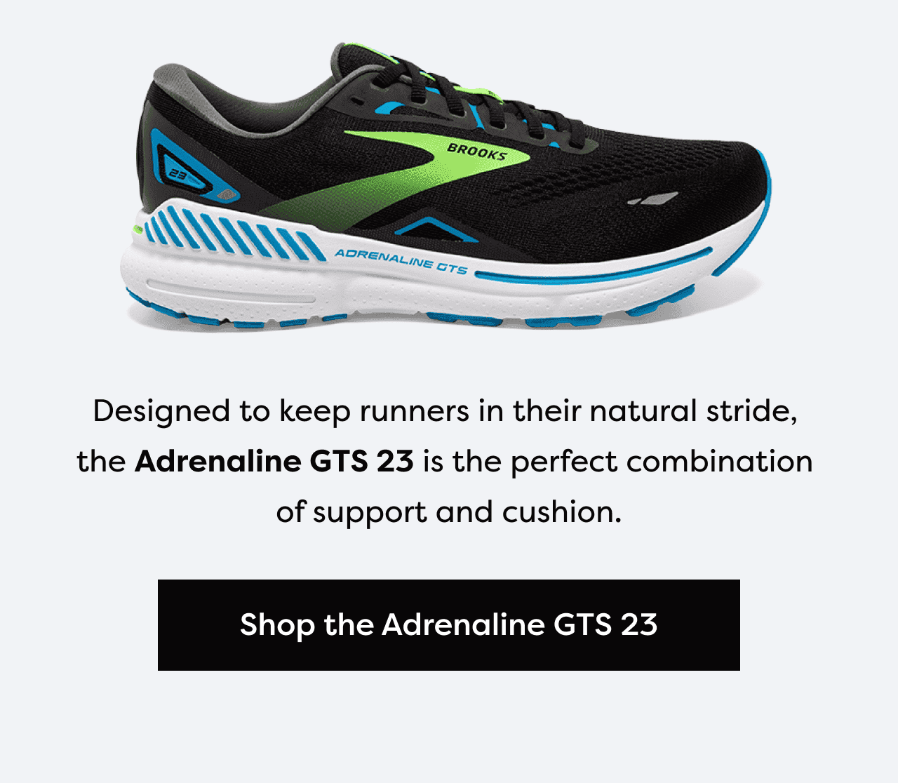Designed to keep runners in their natural stride, the Adrenaline GTS 23 is the perfect combination of support and cushion. | Shop the Adrenaline GTS 23