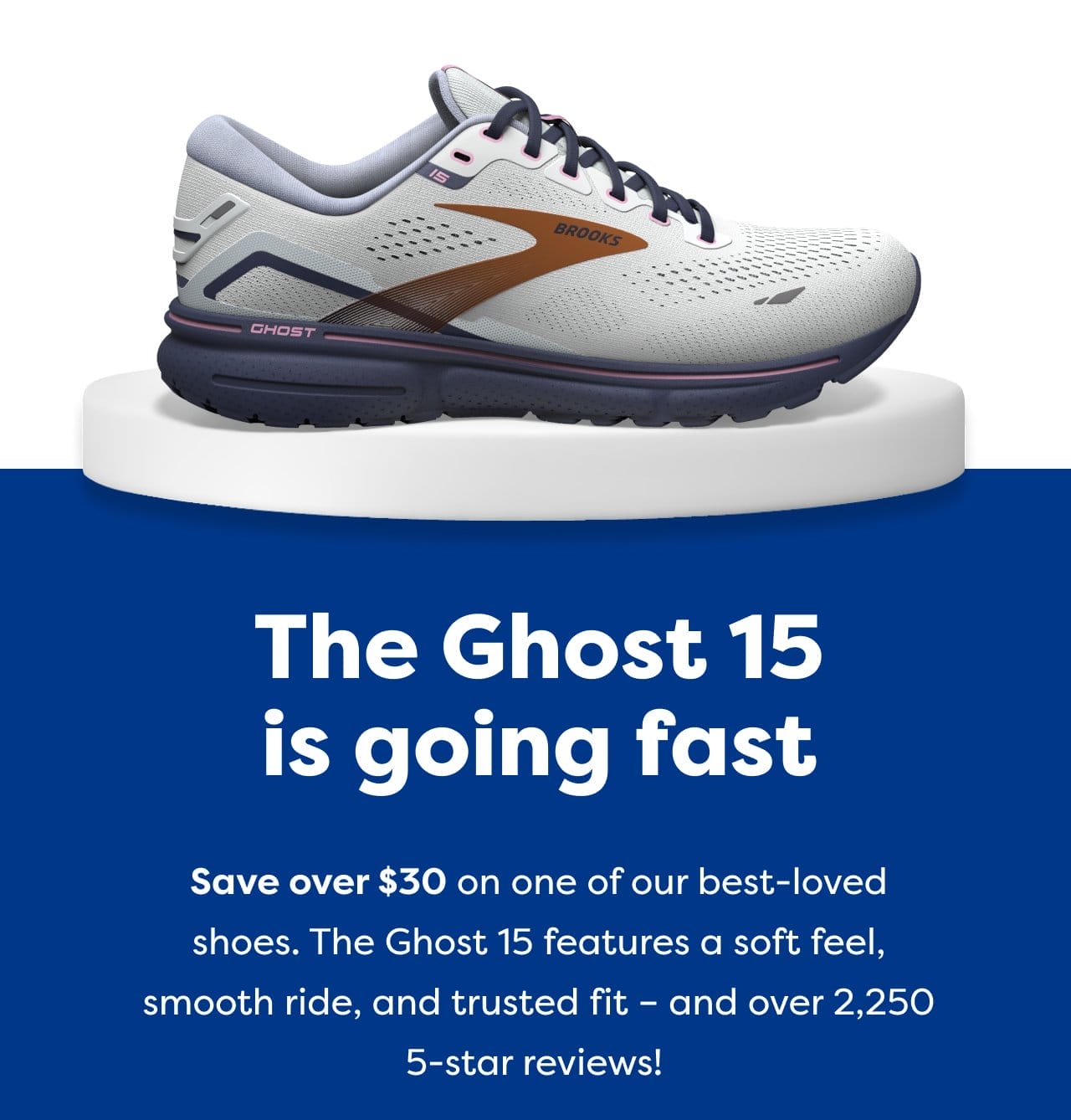 The Ghost 15 is going fast. Save over \\$30 on one of our best-loved shoes. The Ghost 15 features a soft feel, smooth ride, and trusted fit - and over 2,250 5-star reviews!