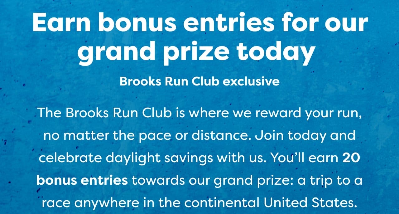 Earn bonus entries for our grand prize today. | Brooks Run Club exclusive | The Brooks Run Club is where we reward your run, no matter the pace or distance. Join today and celebrate daylight savings with us. You'll earn 20 bonus entries towards our grand prize: a trip to a race anywhere in the continental United States.