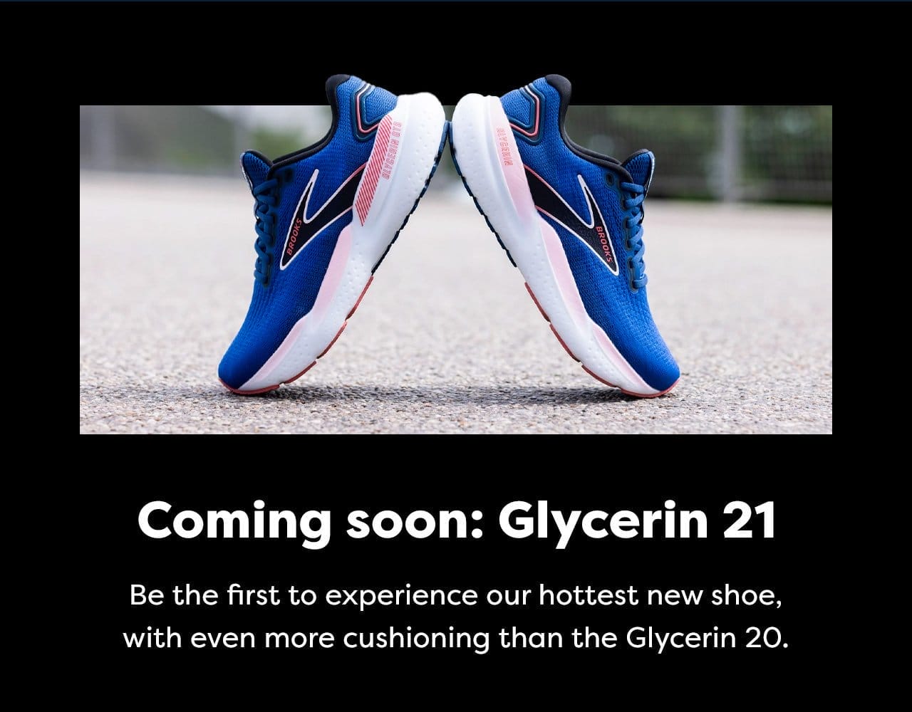 Coming soon: Glycerin 21 - Be the first to experience our hottest new shoe, with even more cushioning than the Glycerin 20.