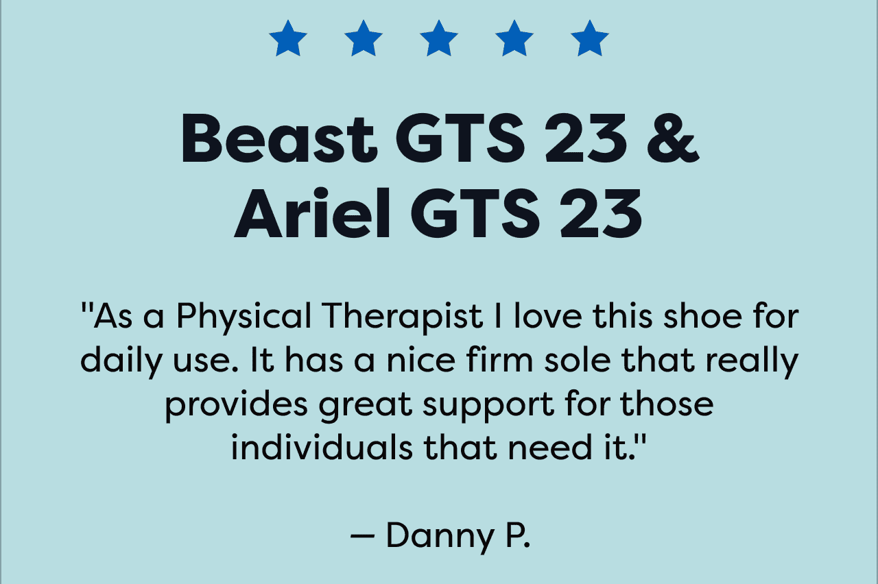 Beast GTS 23 & Ariel GTS 23 | 'As a Physical Therapist I love this shoe for daily use. It has a nice firm sole that really provides great support for those individuals that need it.' -Danny P.