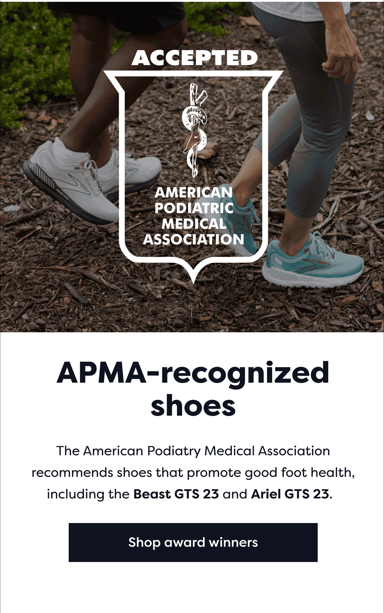 Accepted American Podiatric Medical Association | APMA-recognized shoes | The American Podiatry Medical Association recommends shoes that promote good foot health, including the Beast GTS 23 and Ariel GTS 23. Shop award winners