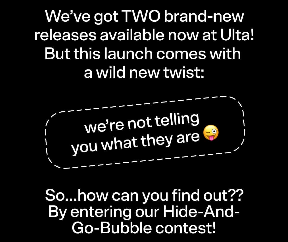 We’ve got TWO brand-new releases available now at Ulta! But this launch comes with a wild new twist: we’re not telling you what they are 😜 So…how can you find out?? By entering our Hide-And-Go-Bubble contest!