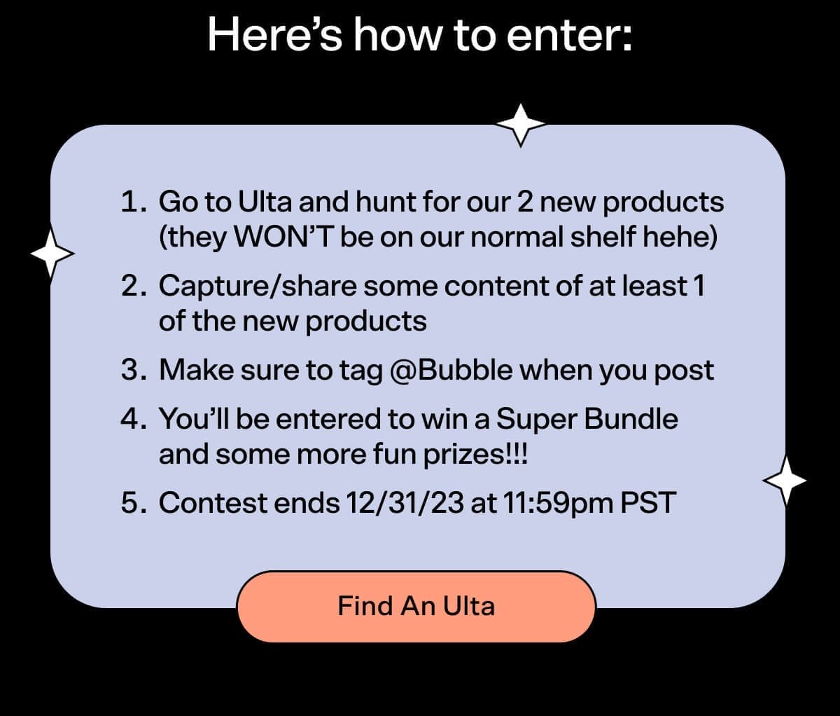 Here's how to enter: 1. Go to Ulta and hunt for our 2 new products (they WON’T be on our normal shelf hehe) 2. Capture/share some content of at least 1 of the new products 3. Make sure to tag @Bubble when you post 4. You’ll be entered to win a Super Bundle and some more fun prizes!!! 5. Contest ends 12/31/23 at 11:59pm PST