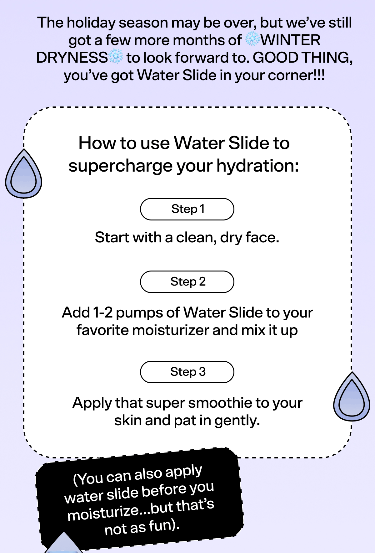 BODY The holiday season may be over, but we’ve still got a few more months of ❄️WINTER DRYNESS❄️ to look forward to. GOOD THING, you’ve got Water Slide in your corner!!! How to use Water Slide to supercharge your hydration: Step 1: Start with a clean, dry face. Step 2: Add 1-2 pumps of Water Slide to your favorite moisturizer and mix it up Step 3: Apply that super smoothie to your skin and pat in gently. (You can also apply water slide before you moisturize…but that’s not as fun).