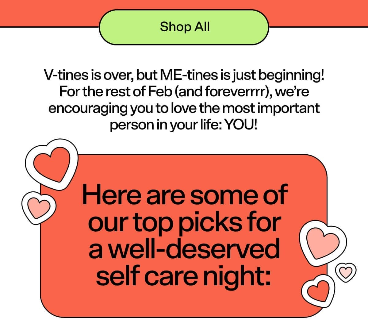 Shop Bubble V-tines is over, but ME-tines is just beginning! For the rest of Feb (and foreverrrr), we’re encouraging you to love the most important person in your life: YOU! Here are some of our top picks for a well-deserved self care night: