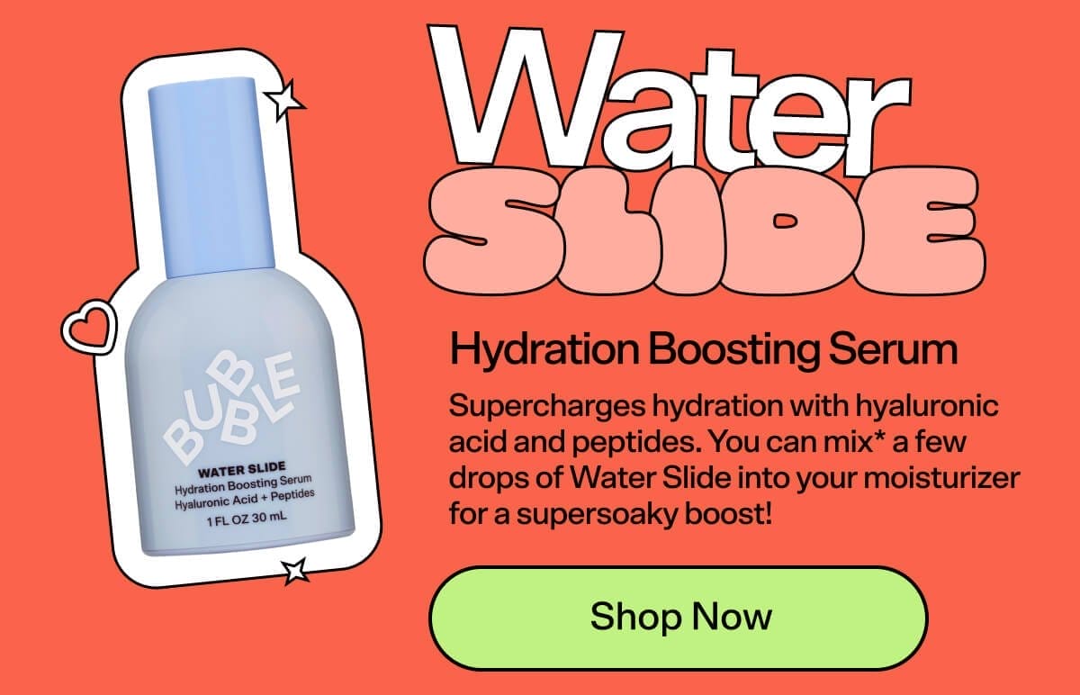 Water Slide Hydration Boosting Serum [Shop Now] Supercharges hydration with hyaluronic acid and peptides. You can mix* a few drops of Waterslide into your moisturizer for a supersoaky boost!