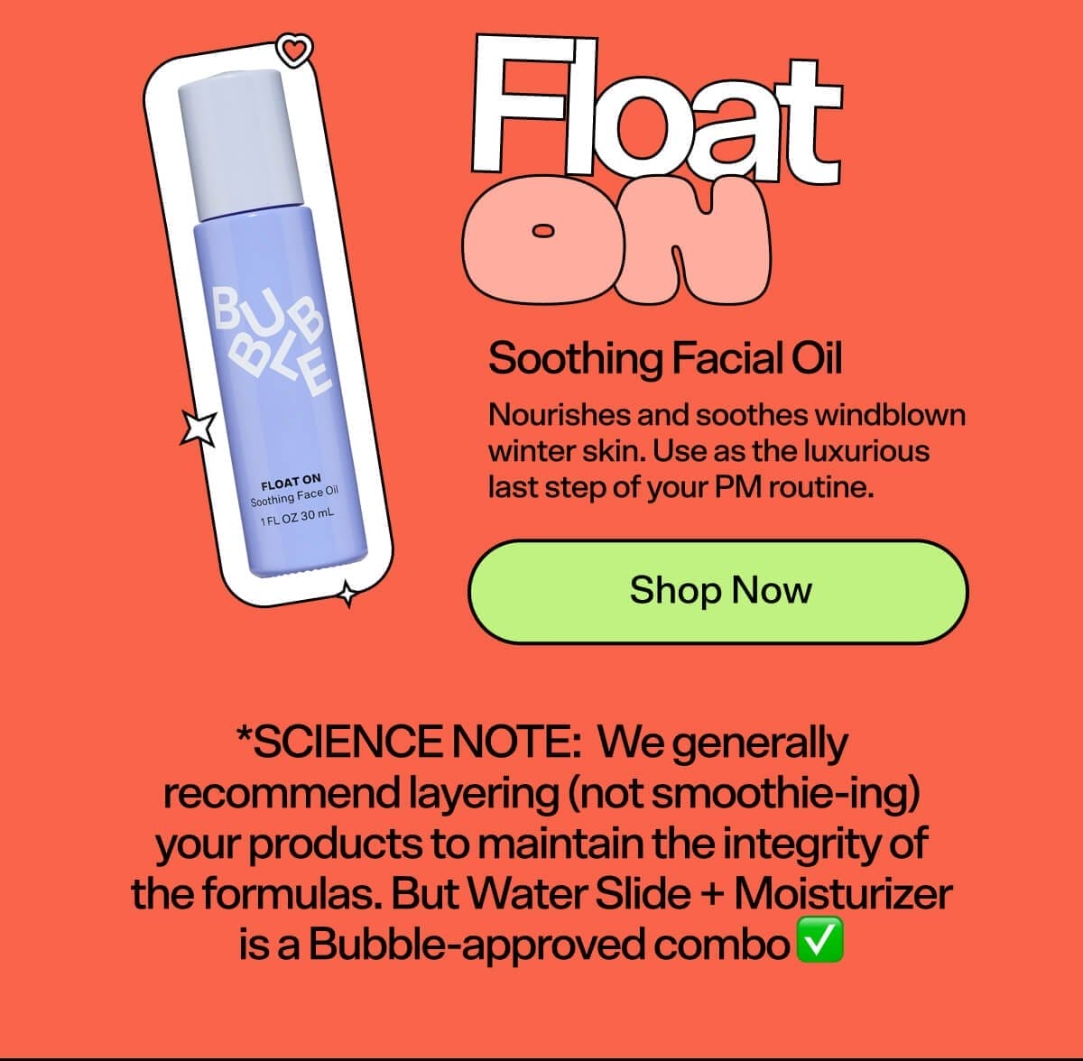 Float On Soothing Facial Oil [Shop Now] Nourishes and soothes windblown winter skin. Use as the luxurious last step of your PM routine! *SCIENCE NOTE: We generally recommend layering (not smoothie-ing) your products to maintain the integrity of the formulas. But Water Slide + Moisturizer is a Bubble-approved combo ✅.