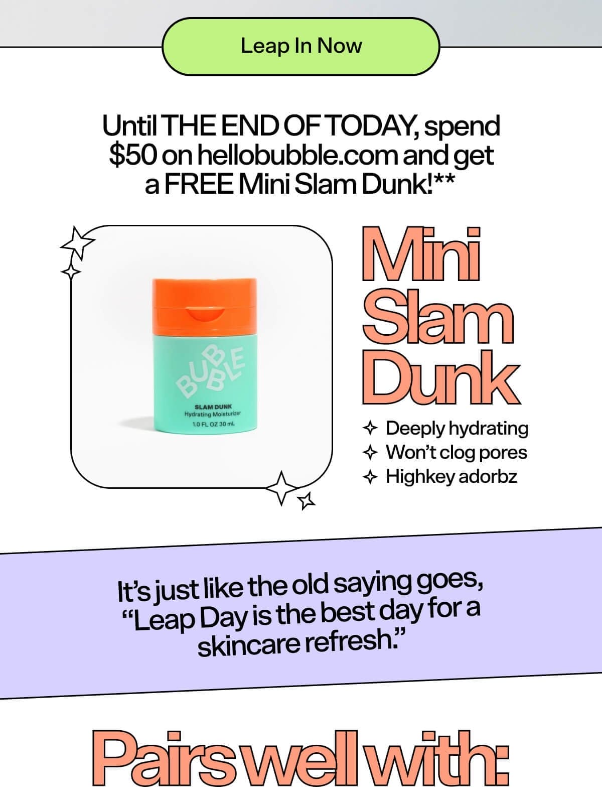 Until THE END OF TODAY, spend \\$50 on hellobubble.com and get a FREE Mini Slam Dunk!** It’s just like the old saying goes, “Leap Day is the best day for a skincare refresh.” Mini Slam Dunk Deeply hydrating Won’t clog pores Highkey adorbz Pairs well with: