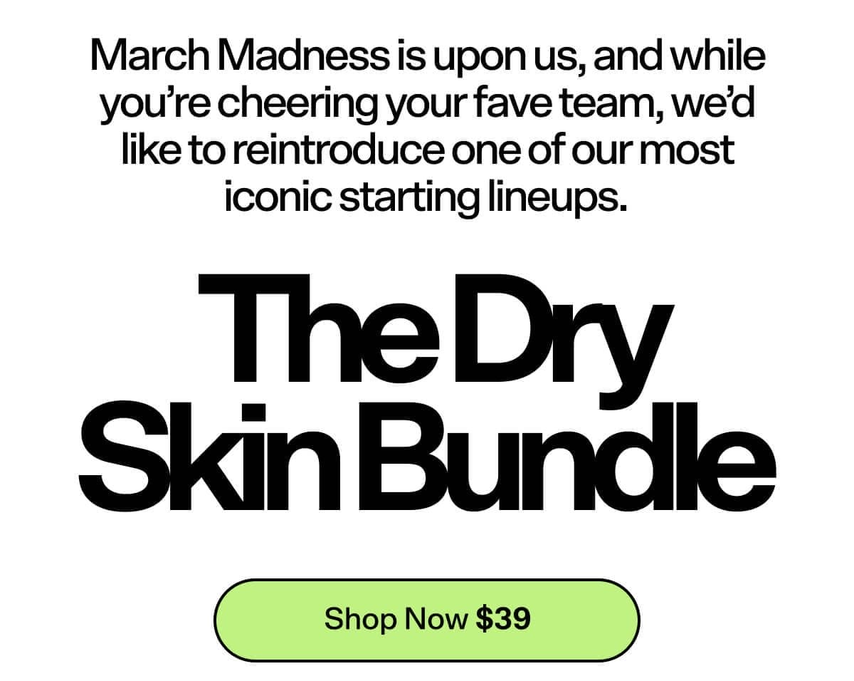 March Madness is upon us, and while you’re cheering your fave team, we’d like to reintroduce one of our most iconic starting lineups. The Dry Skin Bundle [Shop Now \\$39]