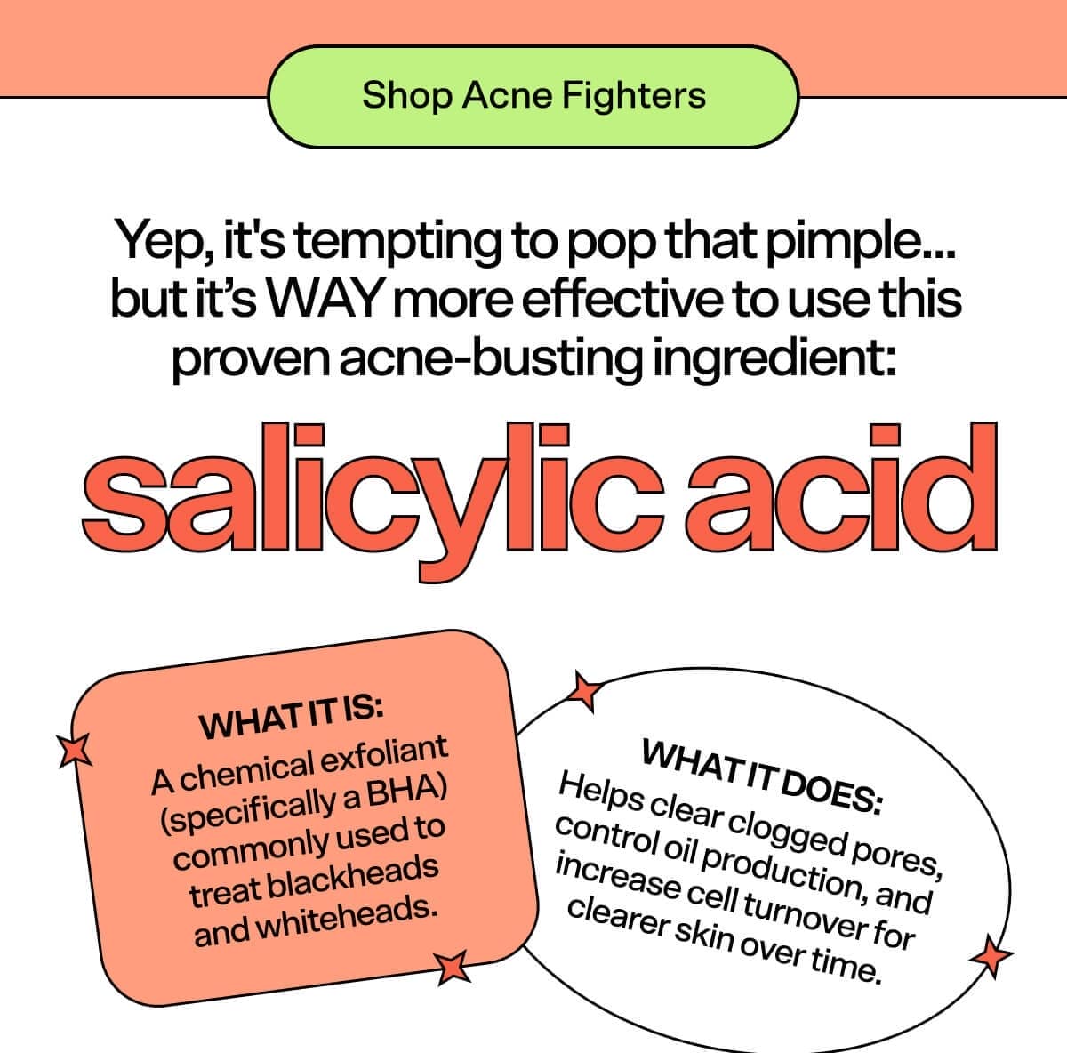 Shop Acne Fighters Yep, it's tempting to pop that pimple... but it’s WAY more effective to use this proven acne-busting ingredient: Salicylic Acid What it is: A chemical exfoliant (specifically a BHA) commonly used to treat blackheads and whiteheads. What it does: Helps clear clogged pores, control oil production, and increase cell turnover for clearer skin over time.