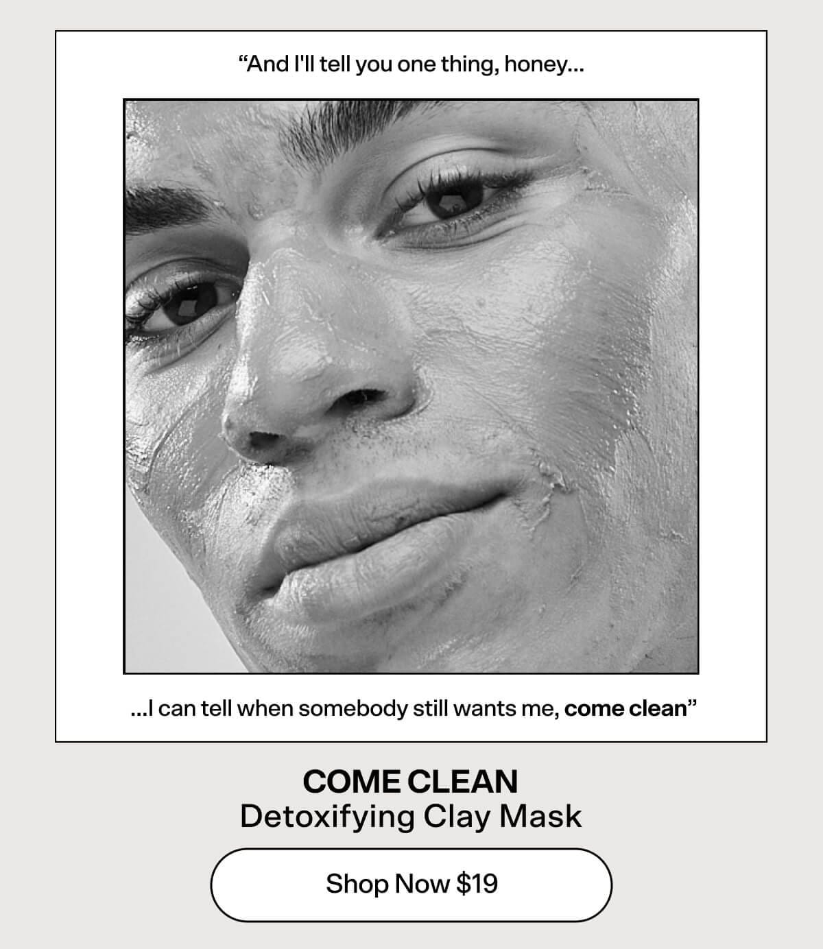 "And I'll tell you one thing, honey...I can tell when somebody still wants me, come clean" COME CLEAN Detoxifying Clay Mask [Shop Now \\$19]
