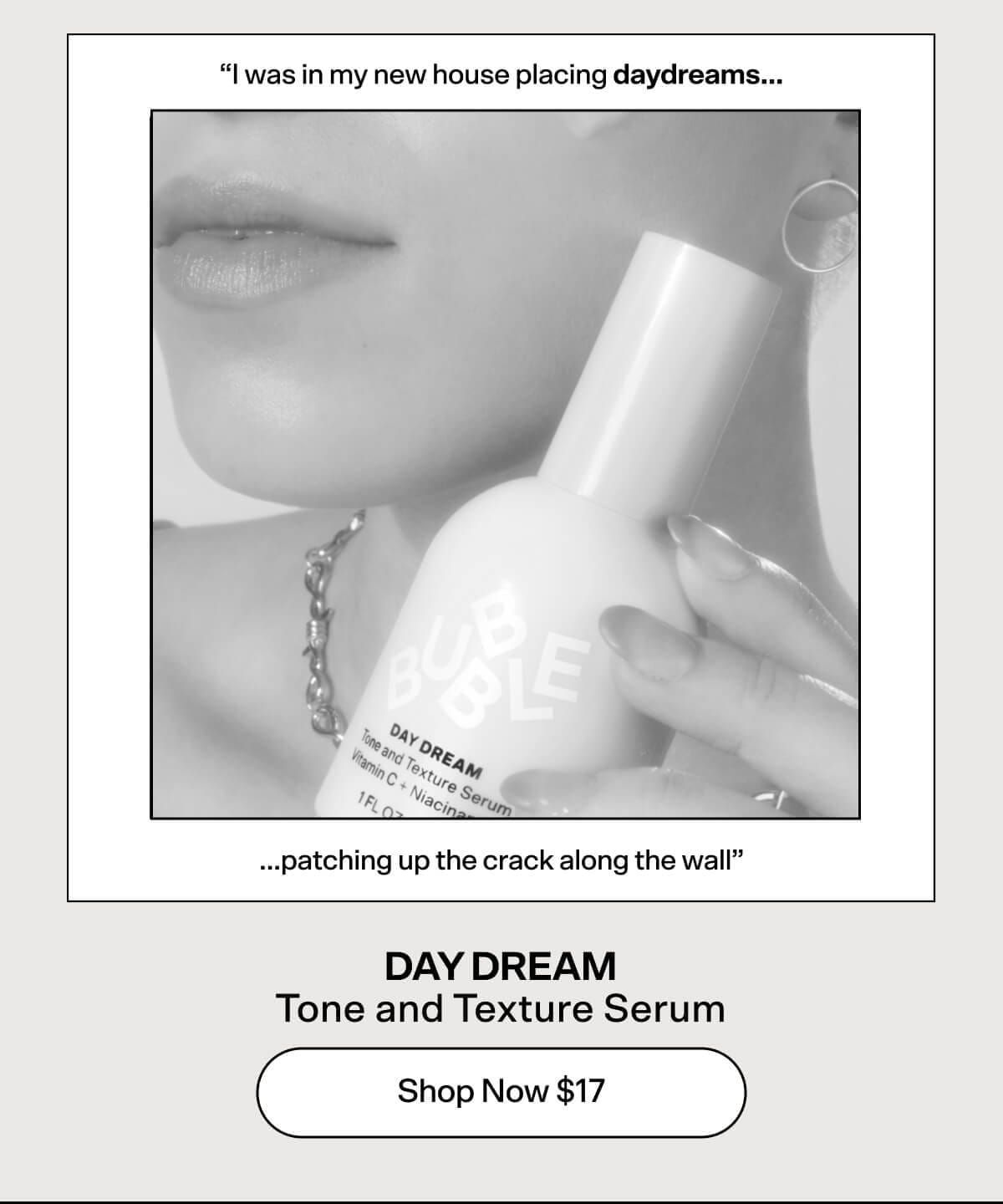 "I was in my new house placing daydreams...patching up the crack along the wall" DAY DREAM Tone and Texture Serum [Shop Now \\$17]