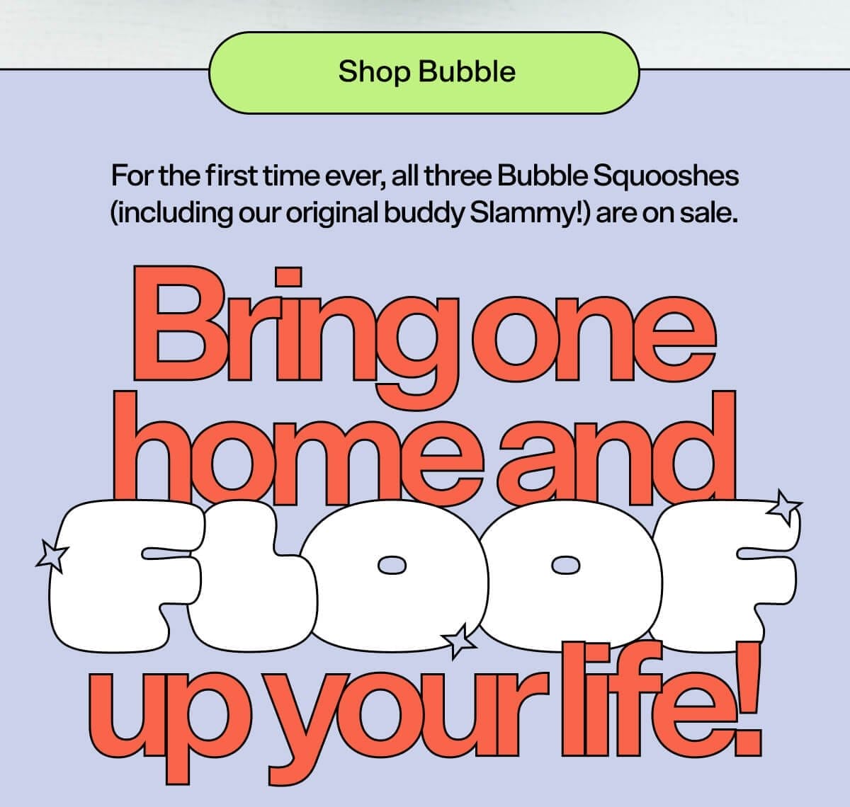 Shop Bubble. For the first time ever, all three Bubble Squooshes (including our original buddy Slammy!) are on sale. Bring one home and FLOOF up your life!