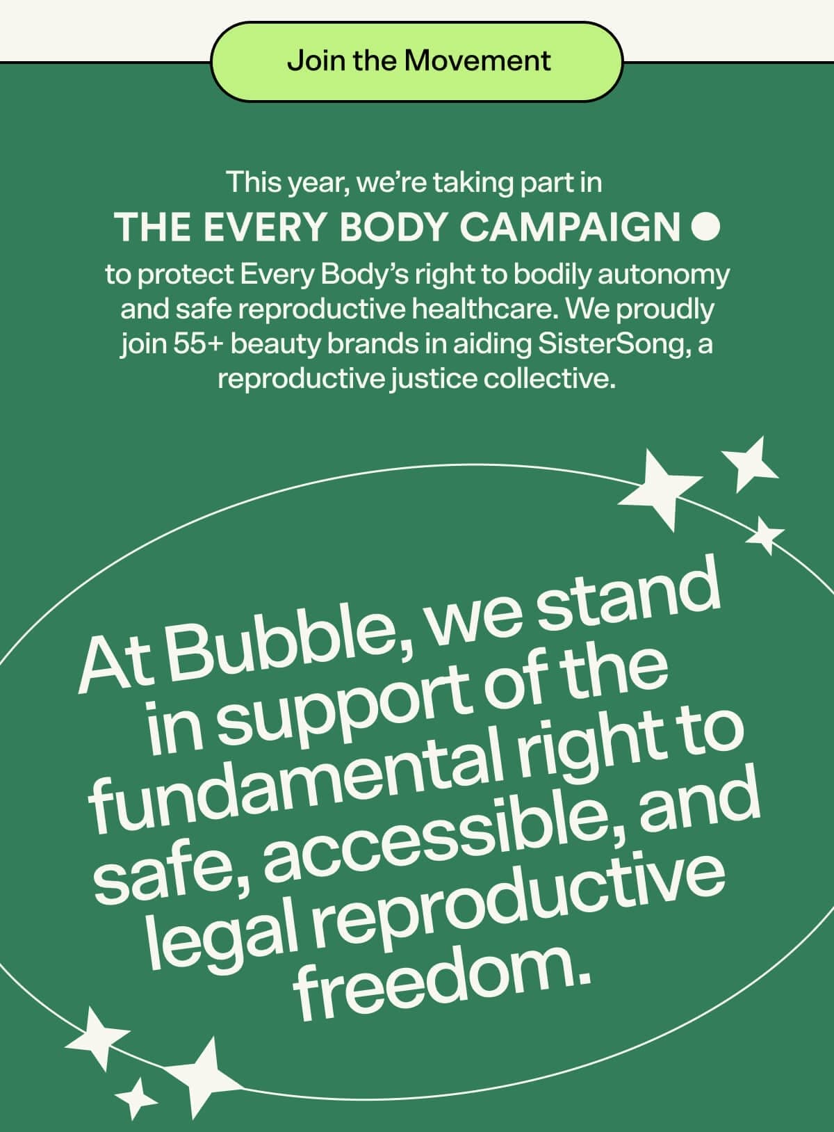 Join the Movement. This year, we’re taking part in the Every Body Campaign to protect Every Body’s right to bodily autonomy and safe reproductive healthcare. We proudly join 55+ beauty brands in aiding SisterSong, a reproductive justice collective. At Bubble, we stand in support of the fundamental right to safe, accessible, and legal reproductive freedom.