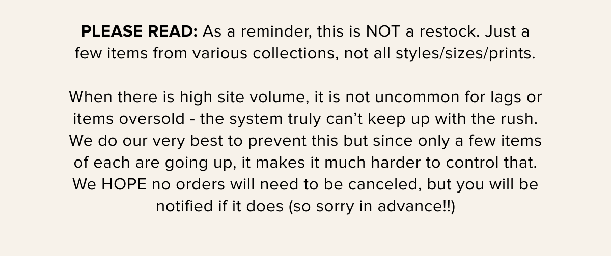 PLEASE READ: As a reminder, this is NOT a restock. Just a few items from various collections, not all styles/sizes/prints.\u2063\u2063 When there is high site volume, it is not uncommon for lags or items oversold - the system truly can’t keep up with the rush. We do our very best to prevent this but since only a few items of each are going up, it makes it much harder to control that. We HOPE no orders will need to be canceled, but you will be notified if it does (so sorry in advance!!)