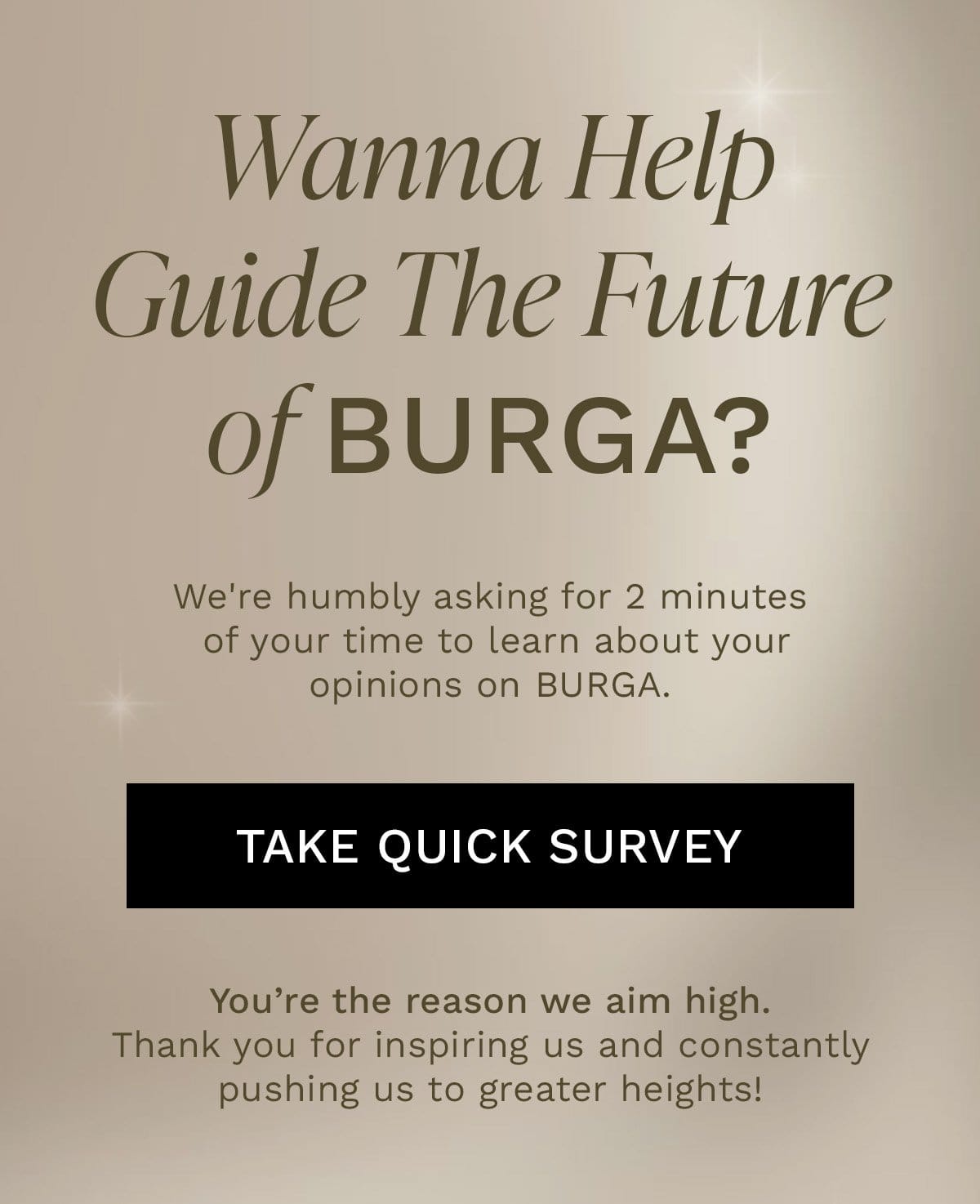 Wanna Help Guide The Future of BURGA? We're humbly asking for 2 minutes of your time to learn about your opinions on BURGA. [TAKE QUICK SURVEY] You’re the reason we aim high. Thank you for inspiring us and constantly pushing us to greater heights!
