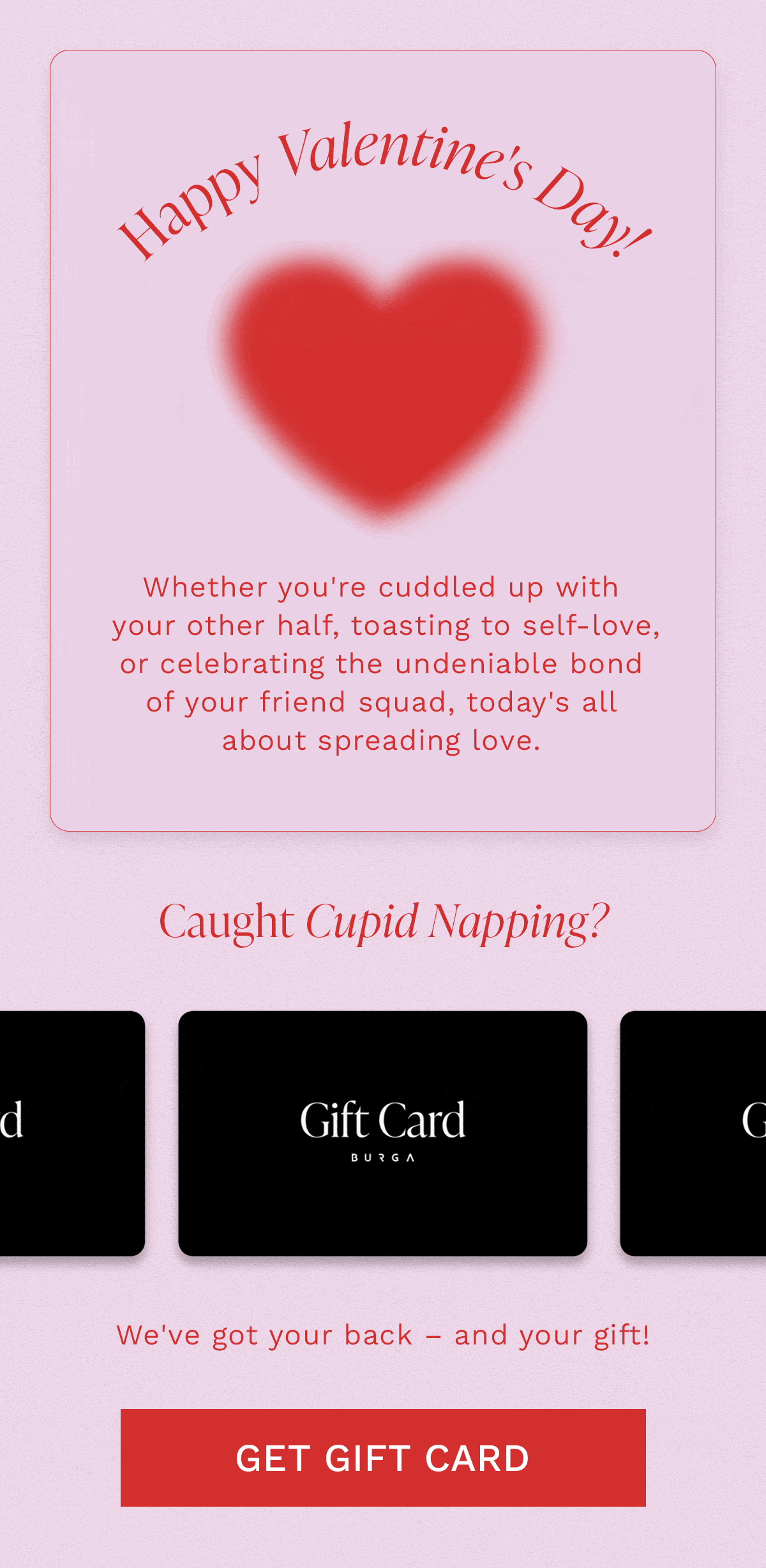 Happy Valentine's Day! Whether you're cuddled up with your other half, toasting to self-love, or celebrating the undeniable bond of your friend squad, today's all about spreading love. Caught Cupid Napping? We've got your back – and your gift! [GET GIFT CARD]