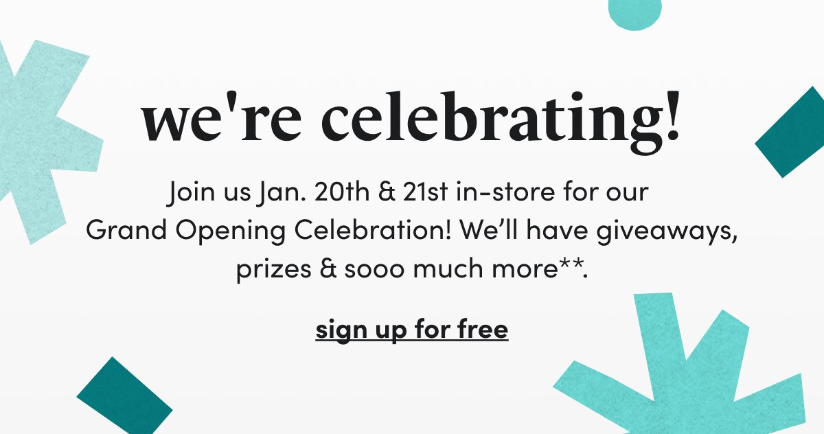 we're celebrating! Join us Jan. 20th & 21st in-store for our Grand Opening Celebration! We’ll have giveaways, prizes & sooo much more. sign up for free