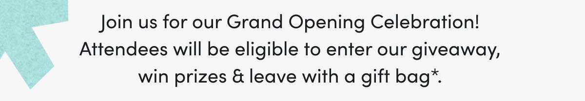 Join us for our Grand Opening Celebration! Attendees will be eligible to enter our giveaway, win prizes & leave with a gift bag*.