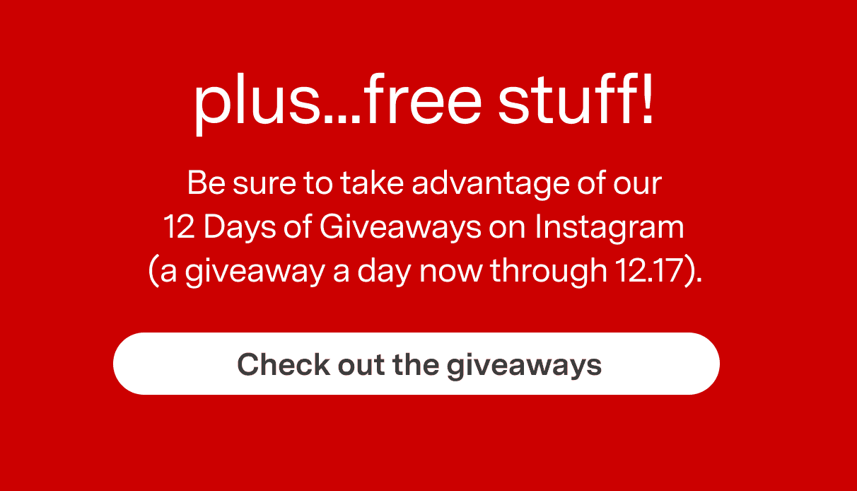 Plus ... Free Stuff. Be sure to take advantage of our 12 Days of Giveaways on Instagram (a giveaway a day now through 12.17). CHECK OUT THE GIVEAWAYS
