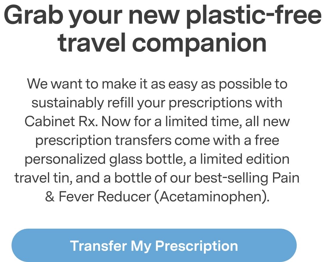 Grab your new plastic-free travel companion. For a limited time, all new prescription transfers come with a free personalized glass bottle, a limited edition travel tin, and a bottle of our best-selling Pain & Fever Reducer. Transfer My Prescription >