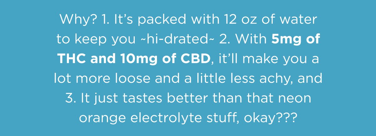 Why? 1. It's packed with 12 oz of water to keep you hidrated 2. With 5mg of THC and 10mg of CBD, it'll make you a lot more loose and a little less achy, and 3. It just tates better than that neon orange electrolyte stuff, okay???