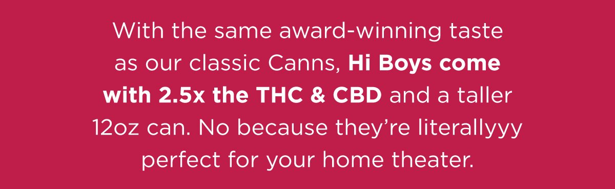 With the same award-winning taste as our classic Canns, Hi Boys come with 2.5x the THC and CBD all a taller 12oz can. Because a few inches can make allll the difference. They're literally perfect for your home theater.
