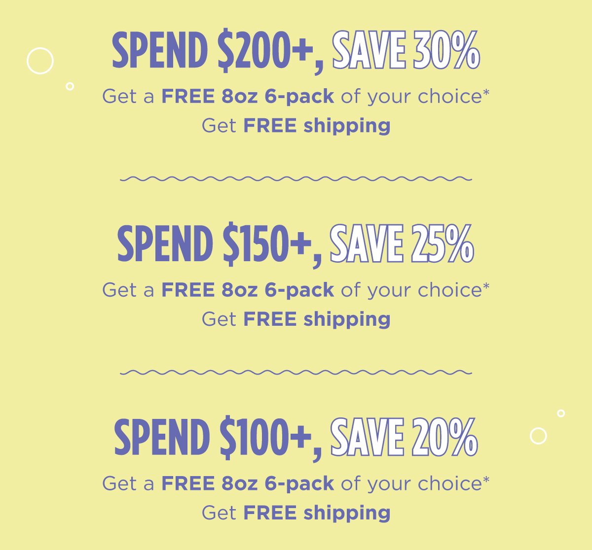 Spend \\$100+ get 20% off + free cann 8oz 6 pack of choice + free shipping Spend \\$150+ get 25% off + free cann 8oz 6 pack of choice + free shipping Spend \\$200+ get 30% off + free cann 8oz 6 pack of choice + free shipping