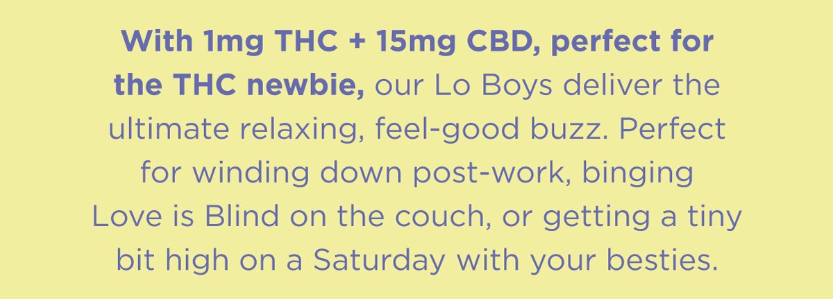 Microdosed with 1mg of THC and macrodosed with 15mg of CBD, our Lo Boys deliver the ultimate relaxing, feel-good buzz. Perfect for winding down post-work, binging LIB on the couch, or getting a tiny bit high on a Saturday with your besties.