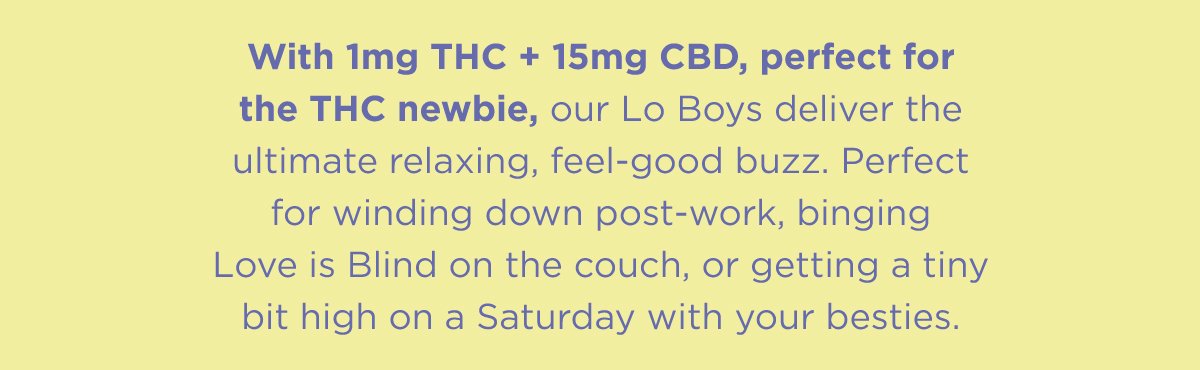 Microdosed with 1mg of THC and macrodosed with 15mg of CBD, our Lo Boys deliver the ultimate relaxing, feel-good buzz. Perfect for winding down post-work, binging LIB on the couch, or getting a tiny bit high on a Saturday with your besties.